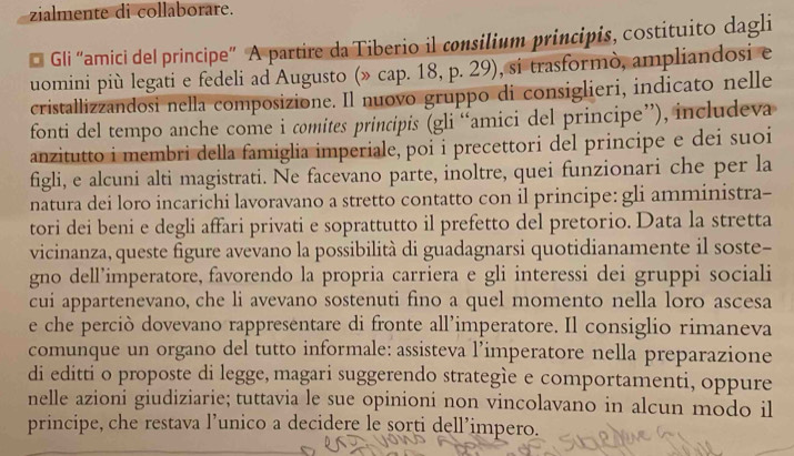 zialmente di collaborare. 
* Gli “amici del principe” A partire da Tiberio il consilium principis, costituito dagli 
uomini più legati e fedeli ad Augusto (» cap. 18, p. 29), si trasformò, ampliandosi e 
cristallizzandosi nella composizione. Il nuovo gruppo di consiglieri, indicato nelle 
fonti del tempo anche come i comites principis (gli “amici del principe”), includeva 
anzitutto i membri della famiglia imperiale, poi i precettori del principe e dei suoi 
figli, e alcuni alti magistrati. Ne facevano parte, inoltre, quei funzionari che per la 
natura dei loro incarichi lavoravano a stretto contatto con il principe: gli amministra- 
tori dei beni e degli affari privati e soprattutto il prefetto del pretorio. Data la stretta 
vicinanza, queste figure avevano la possibilità di guadagnarsi quotidianamente il soste- 
gno dell’imperatore, favorendo la propria carriera e gli interessi dei gruppi sociali 
cui appartenevano, che li avevano sostenuti fino a quel momento nella loro ascesa 
e che perciò dovevano rappresentare di fronte all’imperatore. Il consiglio rimaneva 
comunque un organo del tutto informale: assisteva l’imperatore nella preparazione 
di editti o proposte di legge, magari suggerendo strategìe e comportamenti, oppure 
nelle azioni giudiziarie; tuttavia le sue opinioni non vincolavano in alcun modo il 
principe, che restava l’unico a decidere le sorti dell’impero.