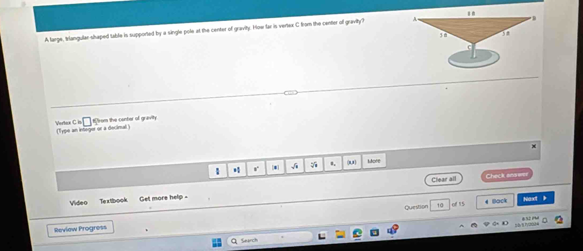 A large, triangular-shaped table is supported by a single pole at the center of gravity. How far is vertex C from the center of gravity? 
Vertex C is □ 15 from the center of gravity. 
(Type an integer or a decimal.) 
× 
√i sqrt[□](□ ) 1. (8,8) More 
Clear all Check answer 
Video Textbook Get more help- 
Question 10 of 15 4 Back Next ) 
8:52 PM 
Review Progress 
10/17/2024 
a Search