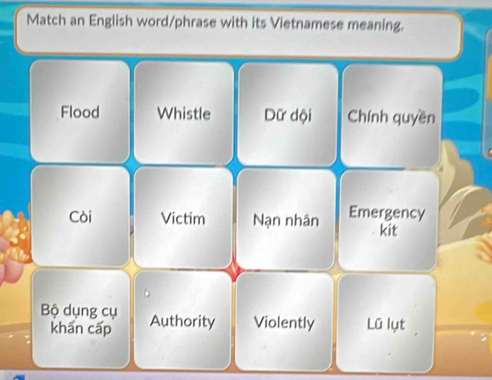 Match an English word/phrase with its Vietnamese meaning.
Flood Whistle Dữ dội Chính quyền
Còi Victim Nạn nhân Emergency
kit
Bộ dụng cụ Authority Violently Lũ lụt
khẩn cấp