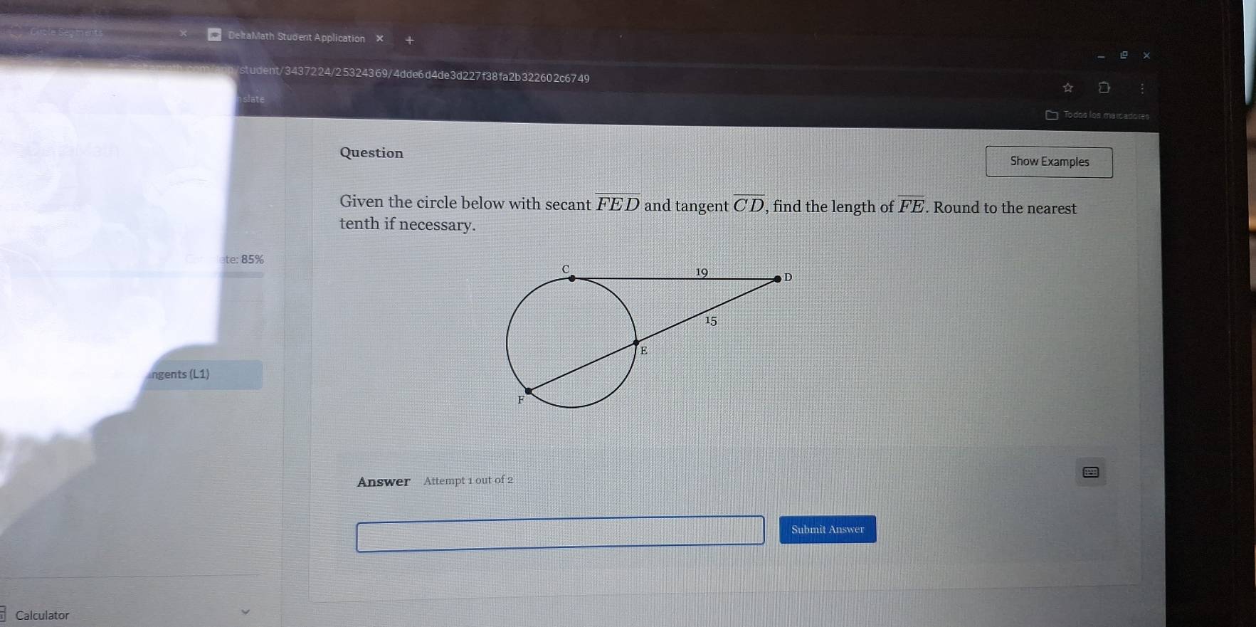 DeltaMath Student Application × 
student/3437224/25324369/4dde6d4de3d227f38fa2b322602c6749 
Question Show Examples 
Given the circle below with secant overline FED and tangent overline CD , find the length of overline FE. Round to the nearest 
tenth if necessary. 
ate: 85% 
ngents (L1) 
Answer Attempt 1 out of 2 
Submit Answer 
Calculator