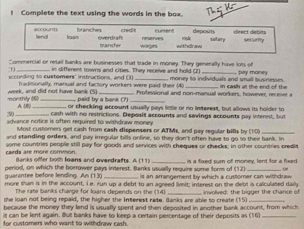 Complete the text using the words in the box. Thi
accounts branches credit current deposits direct debits
lend loan overdraft reserves risk salary security
transfer wages withdraw
Commercial or retail banks are businesses that trade in money. They generally have lots of
1) _in different towns and cities. They receive and hold (2) _pay money
according to customers' instructions, and (3) _money to individuals and small businesses.
Traditionally, manual and factory workers were paid their (4) _in cash at the end of the
week, and did not have bank (5) _Professional and non-manual workers, however, receive a
monthly (6) _, paid by a bank (7)_
A (8) _or checking account usually pays little or no interest, but allows its holder to
(9)_ cash with no restrictions. Deposit accounts and savings accounts pay interest, but
advance notice is often required to withdraw money.
Most customers get cash from cash dispensers or ATMs, and pay regular bills by (10)_
and standing orders, and pay irregular bills online, so they don't often have to go to their bank. In
some countries people still pay for goods and services with cheques or checks; in other countries credit
cards are more common.
Banks offer both loans and overdrafts. A (11) _is a fixed surn of money, lent for a fixed
period, on which the borrower pays interest. Banks usually require some form of (12)_
or
guarantee before lending. An (13) _is an arrangement by which a customer can withdraw
more than is in the account, ie. run up a debt to an agreed limit; interest on the debt is calculated daily
The rate banks charge for loans depends on the (14) _involved: the bigger the chance of
the loan not being repaid, the higher the Interest rate. Banks are able to create (15)_
because the money they lend is usually spent and then deposited in another bank account, from which
it can be lent again. But banks have to keep a certain percentage of their deposits as (16)_
for customers who want to withdraw cash.