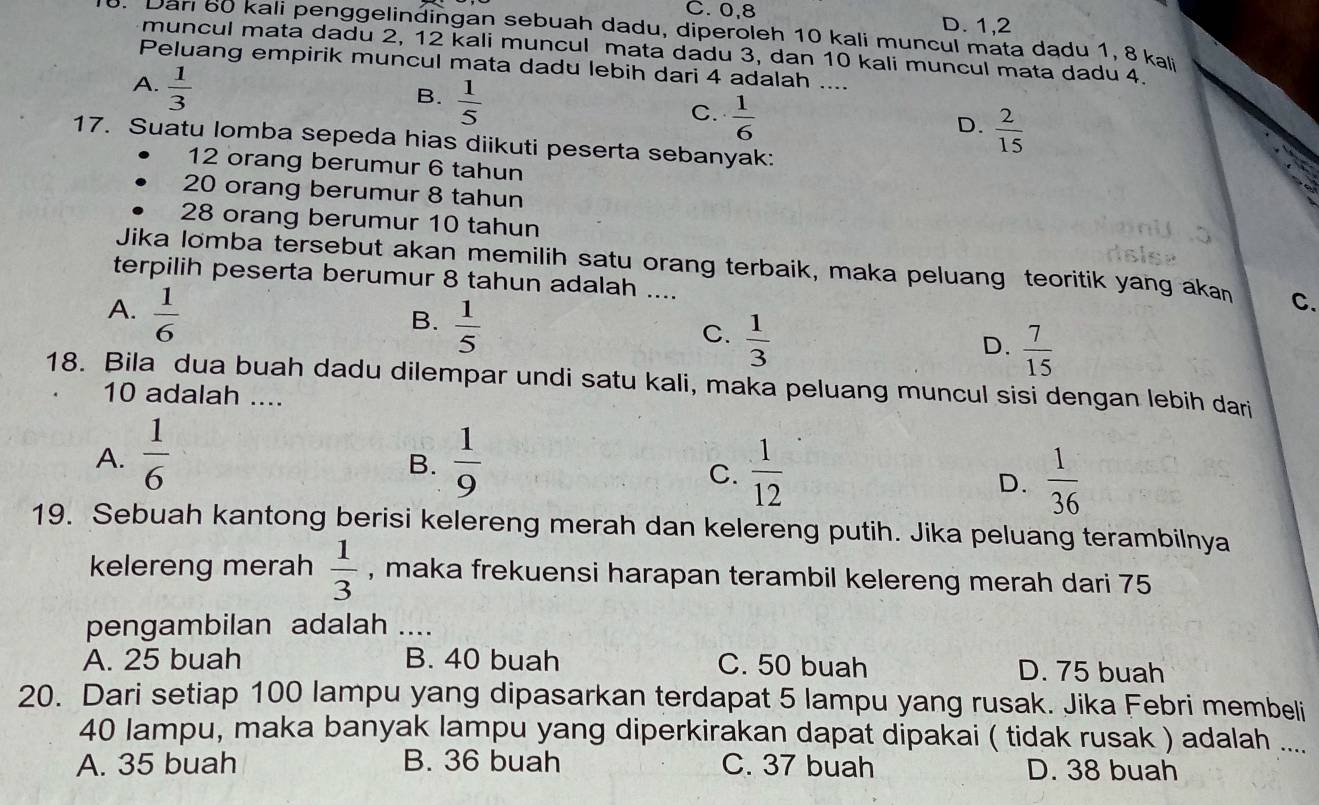 C. 0,8 D. 1,2
. Dan 60 kali penggelindingan sebuah dadu, diperoleh 10 kali muncul mata dadu 1, 8 ka
muncul mata dadu 2, 12 kali muncul mata dadu 3, dan 10 kali muncul mata dadu 4.
Peluang empirik muncul mata dadu lebih dari 4 adalah ....
A.  1/3 
B.  1/5 
C.  1/6 
D.  2/15 
17. Suatu lomba sepeda hias diikuti peserta sebanyak:
12 orang berumur 6 tahun
20 orang berumur 8 tahun
28 orang berumur 10 tahun
Jika lomba tersebut akan memilih satu orang terbaik, maka peluang teoritik yang akan C.
terpilih peserta berumur 8 tahun adalah ....
A.  1/6 
B.  1/5 
C.  1/3 
D.  7/15 
18. Bila dua buah dadu dilempar undi satu kali, maka peluang muncul sisi dengan lebih darji
10 adalah ....
A.  1/6   1/9 
B.
C.  1/12   1/36 
D.
19. Sebuah kantong berisi kelereng merah dan kelereng putih. Jika peluang terambilnya
kelereng merah  1/3  , maka frekuensi harapan terambil kelereng merah dari 75
pengambilan adalah ....
A. 25 buah B. 40 buah C. 50 buah D. 75 buah
20. Dari setiap 100 lampu yang dipasarkan terdapat 5 lampu yang rusak. Jika Febri membeli
40 lampu, maka banyak lampu yang diperkirakan dapat dipakai ( tidak rusak ) adalah ....
A. 35 buah B. 36 buah C. 37 buah D. 38 buah