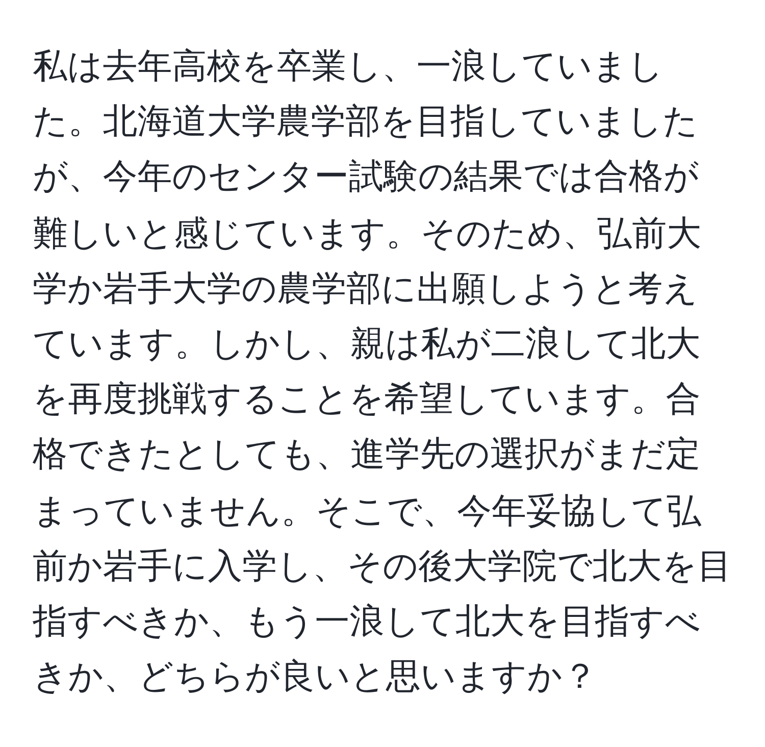 私は去年高校を卒業し、一浪していました。北海道大学農学部を目指していましたが、今年のセンター試験の結果では合格が難しいと感じています。そのため、弘前大学か岩手大学の農学部に出願しようと考えています。しかし、親は私が二浪して北大を再度挑戦することを希望しています。合格できたとしても、進学先の選択がまだ定まっていません。そこで、今年妥協して弘前か岩手に入学し、その後大学院で北大を目指すべきか、もう一浪して北大を目指すべきか、どちらが良いと思いますか？