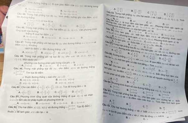 trình đường thắng (4) đi qua giao điểm của (4). (4) và song song
A 24x+32y-53+9.
voi ( ( ) B. 24x+32y+8)=0. Câu 53, Trong mặt phẳng ơ  cho hai vecto . và ề biế (- 7/6 , 13/6 ).
A ( 7/4 , 13/8 ) B. ( 7/6 ,- 13/4 ). C. ( 13/6 , 7/6 ). D.
C. 24x-32y+53=0 D. 24x-32y-53=0 9óc giờa hại vector 2 và i vector u=(t-2),k(-t,-3)
Câu 45. Trong mặt phẳng tọa độ cw, hình chiều vường góc của điểm x(2,0) 41°
Vên đường thắng có tọa độ là.
2x+y-7=0. Tính
B 60° C. 30° D. 111°
đường cao của tam giác 1à
Câu đ Gọi # là trực tâm của tam giác 48c. Phương trình các cạnh và
A. ( 14/9 , 7/9 ). B. (- 14/3 ,- 7/3 ) C. (x,q). D. ( 1/3 , 3/2 ). A
Phương trình dường cao cư của tàm giác xực là
Câu 46. Trong mặt phẳng oa cho hai điểm A(1,-3),B(-2,3) Viết phương trình Cau ss. 7x=y+9 B. a-7y-2=0 AB:Tx=y+4=0;BB:2x+y-4=0;AH:x-y-2=0 C. x+7y-2=0. D. 7x+y-2=0
sổng quát của đường thắng đi qua hai điểm  #
Cho tam giác xc biết trực tâm
c+4=0 phương trình cạnh N(1,0). Phương trình cạnh và phương trình cạnh
A. 8x+2y+1=0 B. 8x+3y=1=0 C. -3x+8y=30-0. D. 4x-2y+1=0 B. x-2y+14=0 AC:4a+7y-21=0 C. x+2y-14=0
-3x+8y+30=0,
Câu #â Cho tam giác vac thòa mân D. 3c°. 
Cầu A widehat A=49° φ . Khi đó: x-2y-14=0.
R 
điểm Cậu 47. Trong mặt phẳng với hệ tọa độ ơn cho đường thắng A:x=2x+3=0 và T Trong mặt phầng toa độ cn , cho tam giác =( 9/x - 7/x ). ng phần giác trong widehat d=75°.
M(2,3) Khoảng a=y+2=9 widehat A=30° a^2+c^2-a^2=sqrt(3)bc C, widehat A=60°. D.
cách từ điểm ư đến đường thắng 5 là
80° có
A. Toa đô điểm # là   đường cao
B. C(x,-2)
A. d(M,5)= 3sqrt(3)/5  B. d(M,A)= sqrt(3)/3  C. d(M,M)= 3/4  D. f(M,A)=sqrt(3) *Cầu 68, Đường thắng  x/a + y/b =1, P(- 9/8 , 7/8 ). CV:2x=y+5=0.T C.
Cầu 48, Trong mặt phẳng với hệ toa độ ca cho Lưc có A(1,2),B(4,-2). các ta oi , cy một tam giác có diện tích bằng 4. Tính , wén ==0,b=0 P(- 9/16 , 7/16 ) D. =( 9/16 - 7/16 )
C(-3,5). Một vécto chỉ
A   đi qua điểm
phương của đường phần giác trong của góc x|a x=10. 8. 8/ 6. M(-2,4) Và tạo với
overset .w-(2,1). B. overset .-1). C. =-(1,1) D. overline u=(1,2).
và đường thắng
Cầu 49, Trong mật phẳng tọa độ oo, cho điểm A(2,1) C. x= (-5+3sqrt(7))/3  3=a+2b
Câu S9, Cho tam giác xec có 4(-2,7):8(3,3);C(5,-4). Biết rằng trực tâm của
beginarrayl x=-1+2r y=2+tendarray. Tim toa đô điểm D. 3=- 74/3 
tam giáo xạc là điểm n( a/m , b/n ) : Với = , à , = , « là các số nguyên dương và  4/m ,
là các phân số tối giản. Tình A T= 41/9  B.
thuộc đường thắng a sao cho xy=sqrt(10).
A. M(-1,2),M(4,3). B. M(-1,2),M(3,4) r= a/m = b/n 
C. M(1,-2),M(3,4). D. M(2,-1),M(3,4) T= 43/4  C. r= 7h/1  D. T= 14/5 
Cầu 60, Phương trình tham số của đường thắng qua
Câu 60. Cho các điểm A(-1, 3/2 ),B(3,- 3/2 ). C(9,-6) Tọa độ trọng tâm sigma la A. beginarrayl x=3+t y=4-tendarray.. beginarrayl x+1+3x y=1+4xendarray. C. beginarrayl x=3-3 y=4-3yendarray. M(t-f),N(4.7) là
A. o(2- 11/3 ) B. o(- 11/3 ,2). C. o( 11/3 ,-2). D. o(-2, 11/3 ). đée
Gâu 61 Trong mặt phẳng tọa độ ơn, c beginarrayl x=1+3u y=-1+4uendarray.
MV _
D.
Cầu 61. Phương trình tổng quát của đường thắng đi qua A(L-2) và nhận M(2,2),N(3,-2) Và   là điễm năm trên trực cy. Tính diện tích tam giáo  H Biết
vector a=(-1,2) làm véc-tơ pháp tuyển có phương trình là
ác 1
A. -x+2y=0, B. x+2y+4=0 C. x-2y-5=0 D. x-2y+4=0  18/3 . B.  5/3  C.  16/3  D.  20/5 
Cầu 52, Cho hai điểm A(-1,2),B(3,1) và đướng thẳng A beginarrayl x=3+x y=2+xendarray. - Tọa độ điểm c Câu 62, Cho hai đường thẳng ự và ư biết 2x+y-6=0 và d=beginarrayl x=1+3t y=3-tendarray. Quân
thuộc 3 để tam giác aca cận tan CIJ
f(a,b) llà lọa độ giao điểm của ư và ư . Khi đó tổng a+b bàng D =
A. s
B. C. 1.