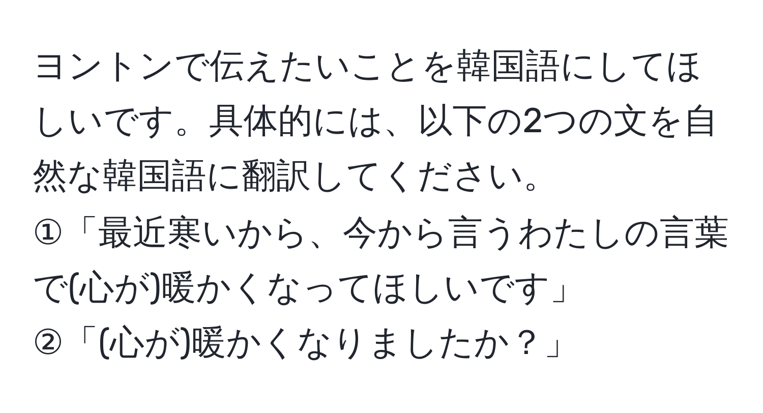 ヨントンで伝えたいことを韓国語にしてほしいです。具体的には、以下の2つの文を自然な韓国語に翻訳してください。  
①「最近寒いから、今から言うわたしの言葉で(心が)暖かくなってほしいです」  
②「(心が)暖かくなりましたか？」