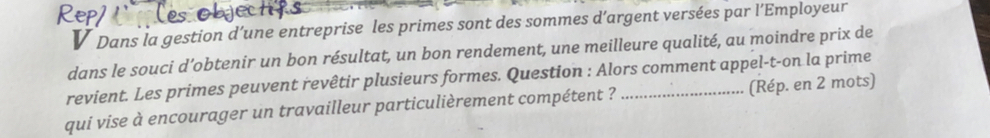 Dans la gestion d’une entreprise les primes sont des sommes d’argent versées par l’Employeur 
dans le souci d’obtenir un bon résultat, un bon rendement, une meilleure qualité, au moindre prix de 
revient. Les primes peuvent revêtir plusieurs formes. Question : Alors comment appel-t-on la prime 
qui vise à encourager un travailleur particulièrement compétent ? _(Rép. en 2 mots)