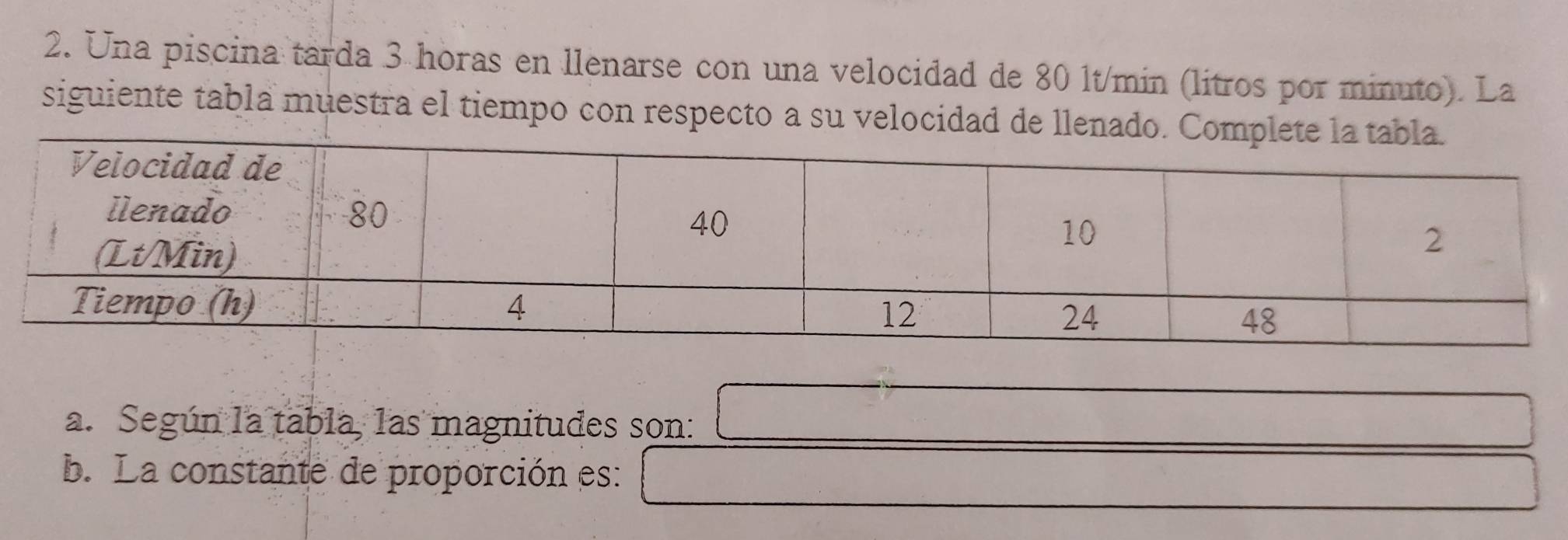 Una piscina tarda 3 horas en llenarse con una velocidad de 80 lt/min (litros por minuto). La 
siguiente tabla muestra el tiempo con respecto a su velocidad de 
a. Según la tabla, las magnitudes son: 
b. La constante de proporción es: