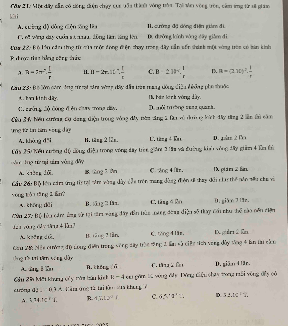 Một dây dẫn có dòng điện chạy qua uốn thành vòng tròn. Tại tâm vòng tròn, cảm ứng từ sẽ giảm
khi
A. cường độ dòng điện tăng lên. B. cường độ dòng điện giảm đi.
C. số vòng dây cuốn sít nhau, đồng tâm tăng lên. D. đường kính vòng dây giảm đi.
Câu 22: Độ lớn cảm ứng từ của một dòng điện chạy trong dây dẫn uốn thành một vòng tròn có bán kính
R được tính bằng công thức
A. B=2π^(-7). I/r  B. B=2π .10^(-7). I/r  C. B=2.10^(-7). I/r  D. B=(2.10)^-7. I/r 
Câu 23: Độ lớn cảm ứng từ tại tâm vòng dây dẫn tròn mang dòng điện không phụ thuộc
A. bán kính dây. B. bán kính vòng dây.
C. cường độ dòng điện chạy trong dây. D. môi trường xung quanh.
Câu 24: Nếu cường độ dòng điện trong vòng dây tròn tăng 2 lần và đường kính dây tăng 2 lần thì cảm
ứng từ tại tâm vòng dây
1 A. không đổi. B. tăng 2 lần. C. tăng 4 lần. D. giảm 2 lần.
Câu 25: Nếu cường độ dòng điện trong vòng dây tròn giảm 2 lần và đường kính vòng dây giảm 4 lần thì
cảm ứng từ tại tâm vòng dây
A. không đổi. B. tăng 2 lần. C. tăng 4 lần. D. giảm 2 lần.
Câu 26: Độ lớn cảm ứng từ tại tâm vòng dây dẫn tròn mang dòng điện sẽ thay đổi như thế nào nếu chu vi
vòng tròn tăng 2 lần?
A. không đổi. B. tăng 2 lần. C. tăng 4 lần. D. giảm 2 lần.
Câu 27: Độ lớn cảm ứng từ tại tâm vòng dây dẫn tròn mang dòng điện sẽ thay đổi như thế nào nếu diện
tích vòng dây tăng 4 lần?
A. không đổi. B. tăng 2 lần. C. tăng 4 lần. D. giảm 2 lần.
Câu 28: Nếu cường độ dòng điện trong vòng dây tròn tăng 2 lần và diện tích vòng dây tăng 4 lần thì cảm
ứng từ tại tâm vòng dây
A. tăng 8 lần B. không đổi. C. tăng 2 lần. D. giảm 4 lần.
Câu 29: Một khung dây tròn bán kính R=4cm gồm 10 vòng dây. Dòng điện chạy trong mỗi vòng dây có
cường độ I=0,3A. Cảm ứng từ tại tâm của khung là
A. 3,34.10^(-5)T. B. 4,7.10^(-5)f. C. 6,5.10^(-5)T. D. 3,5.10^(-5)T.
1