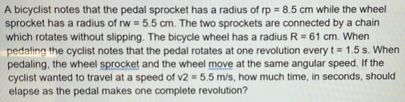 A bicyclist notes that the pedal sprocket has a radius of rp=8.5cm while the wheel 
sprocket has a radius of rw=5.5cm. The two sprockets are connected by a chain 
which rotates without slipping. The bicycle wheel has a radius R=61cm. When 
pedaling the cyclist notes that the pedal rotates at one revolution every t=1.5s. When 
pedaling, the wheel sprocket and the wheel move at the same angular speed. If the 
cyclist wanted to travel at a speed of v2=5.5m/s , how much time, in seconds, should 
elapse as the pedal makes one complete revolution?