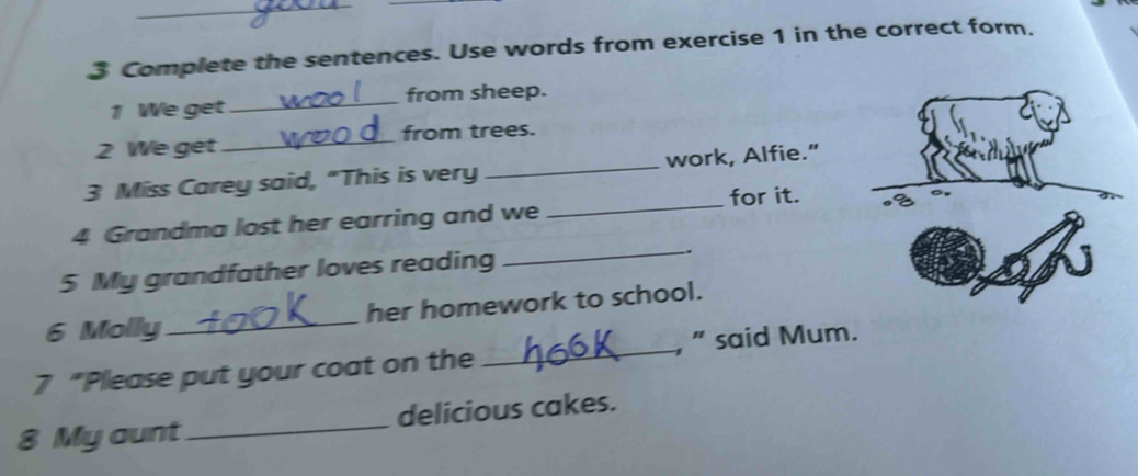 Complete the sentences. Use words from exercise 1 in the correct form. 
_ 
from sheep. 
1 We get 
_ 
from trees. 
2 We get 
3 Miss Carey said, "This is very _work, Alfie.” 
4 Grandma lost her earring and we _for it. 
5 My grandfather loves reading 
_ 
6 Molly _her homework to school. 
7 “Please put your coat on the _, ” said Mum. 
8 My aunt_ delicious cakes.