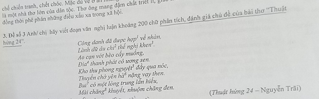 chế chiến tranh, chết chóc. Mặc dù về ở II 
là một nhà thơ lớn của dân tộc. Thơ ông mang đậm chất triết II, gi 
đồng thời phê phán những điều xấu xa trong xã hội. 
3. Dhat c số 3 Anh/ chị hãy viết đoạn văn nghị luận khoảng 200 chữ phân tích, đánh giá chủ đề của bài thơ “Thuật 
hứng 24 '. Công danh đã được hop^l về nhàn, 
Lành dữ âu chi^2 thế nghị khen^3. 
Ao cạn vớt bèo cấy muống,
Dia^4 thanh phát cỏ ương sen. 
Kho thu phong nguyệ t^5 đầy qua nóc, 
Thuyền ch ở n ha^6 năng vạy then.
Bui^7 có một lòng trung lẫn hiểu, 
Mài chăn g^5 khuyết, nhuộm chăng đen. 
(Thuật hứng 24 - Nguyễn Trãi)