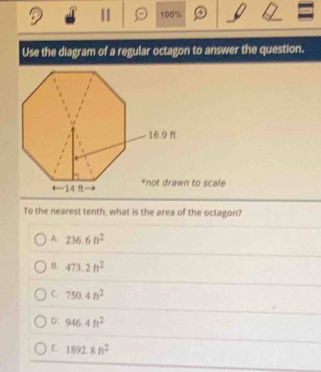 11 100%
Use the diagram of a regular octagon to answer the question.
*not drawn to scale
To the nearest tenth, what is the area of the octagon?
A 236.6ft^2
B. 473.2ft^2
C 750.4ft^2
D. 946.4ft^2
E 1892.8ft^2