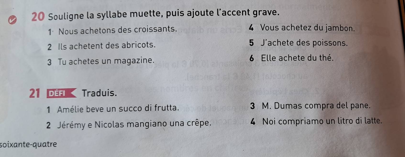 Souligne la syllabe muette, puis ajoute l’accent grave. 
1 Nous achetons des croissants. 
4 Vous achetez du jambon. 
2 Ils achetent des abricots. 
5 J'achete des poissons. 
3 Tu achetes un magazine. 
6 Elle achete du thé. 
21 Défi Traduis. 
1 Amélie beve un succo di frutta. 
3 M. Dumas compra del pane. 
2 Jérémy e Nicolas mangiano una crêpe. 4 Noi compriamo un litro di latte. 
soixante-quatre