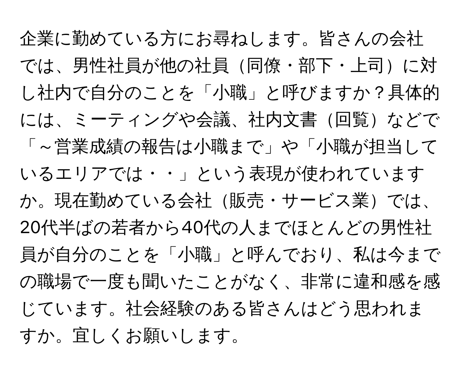 企業に勤めている方にお尋ねします。皆さんの会社では、男性社員が他の社員同僚・部下・上司に対し社内で自分のことを「小職」と呼びますか？具体的には、ミーティングや会議、社内文書回覧などで「～営業成績の報告は小職まで」や「小職が担当しているエリアでは・・」という表現が使われていますか。現在勤めている会社販売・サービス業では、20代半ばの若者から40代の人までほとんどの男性社員が自分のことを「小職」と呼んでおり、私は今までの職場で一度も聞いたことがなく、非常に違和感を感じています。社会経験のある皆さんはどう思われますか。宜しくお願いします。