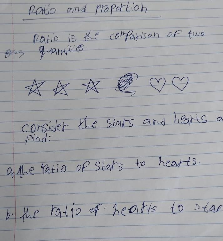 Ratio and proportion 
Ratio is the compatison of two 
quantities 
consider the stars and hearts a 
Find: 
a the ratio of Stars to hearts. 
b. the ratio of heafts to stad