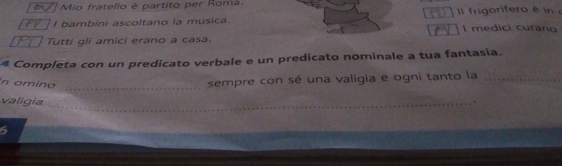 Mio fratello è partito per Roma. 
I bambini ascoltano la musica. Il frigorifero è in 
I medici curano 
Tutti gli amici erano a casa. 
4 Completa con un predicato verbale e un predicato nominale a tua fantasia. 
n omino_ 
sempre con sé una valigia e ogni tanto la_ 
valigia _` 
6