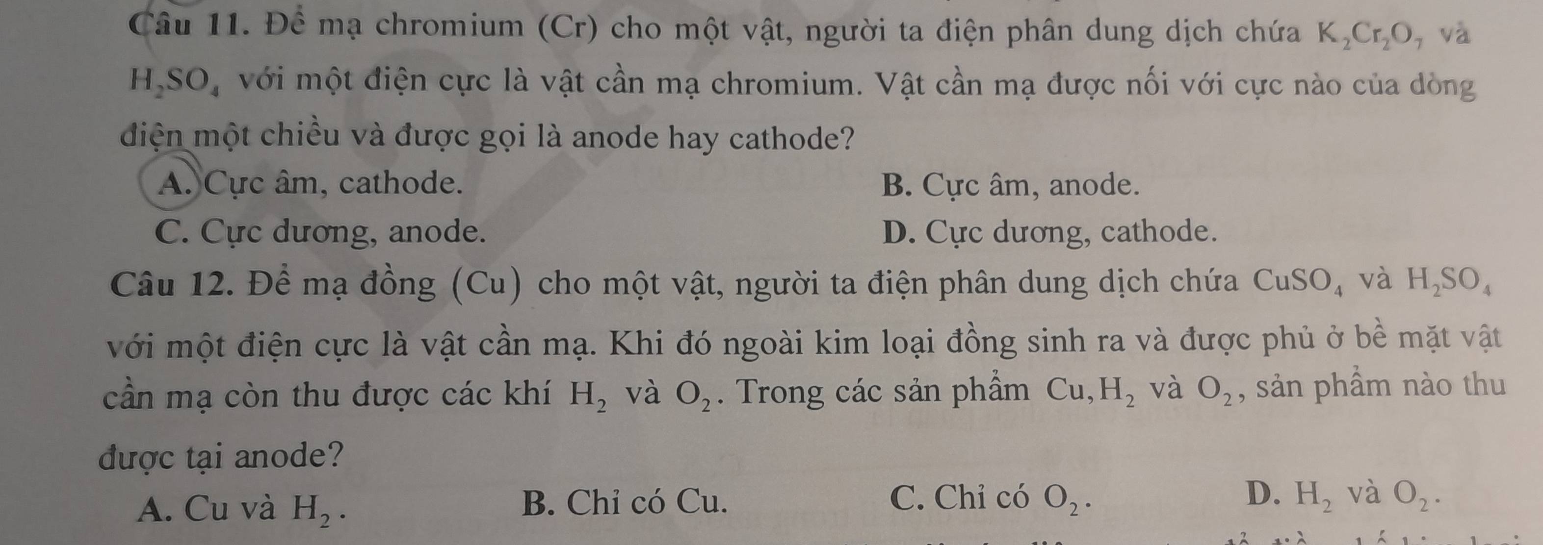 Đề mạ chromium (Cr) cho một vật, người ta điện phân dung dịch chứa K_2Cr_2O , và
H_2SO_4 với một điện cực là vật cần mạ chromium. Vật cần mạ được nối với cực nào của dòng
đdiện một chiều và được gọi là anode hay cathode?
A. Cực âm, cathode. B. Cực âm, anode.
C. Cực dương, anode. D. Cực dương, cathode.
Câu 12. Để mạ đồng (Cu) cho một vật, người ta điện phân dung dịch chứa CuSO_4 và H_2SO_4
với một điện cực là vật cần mạ. Khi đó ngoài kim loại đồng sinh ra và được phủ ở be : m ặt vật
cần mạ còn thu được các khí H_2 và O_2. Trong các sản phẩm Cu, H_2 và O_2 , sản phẩm nào thu
được tại anode?
A. Cu và H_2. B. Chỉ có Cu. C. Chỉ có O_2. D. H_2 và O_2.