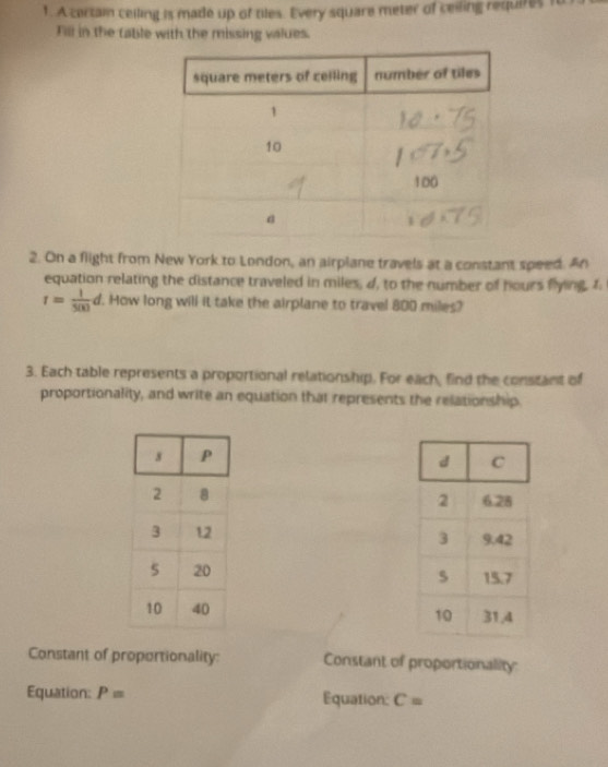 A certain ceiling is made up of tiles. Every square meter of ceiling requires 1o 
Fill in the table with the missing values. 
2. On a flight from New York to London, an airplane travels at a constant speed. An 
equation relating the distance traveled in miles, d, to the number of hours flying. I
r= 1/500 d. . How long will it take the airplane to travel 800 miles? 
3. Each table represents a proportional relationship. For each, find the constant of 
proportionality, and write an equation that represents the relationship. 



Constant of proportionality: Constant of proportionality 
Equation: P= Equation: C=