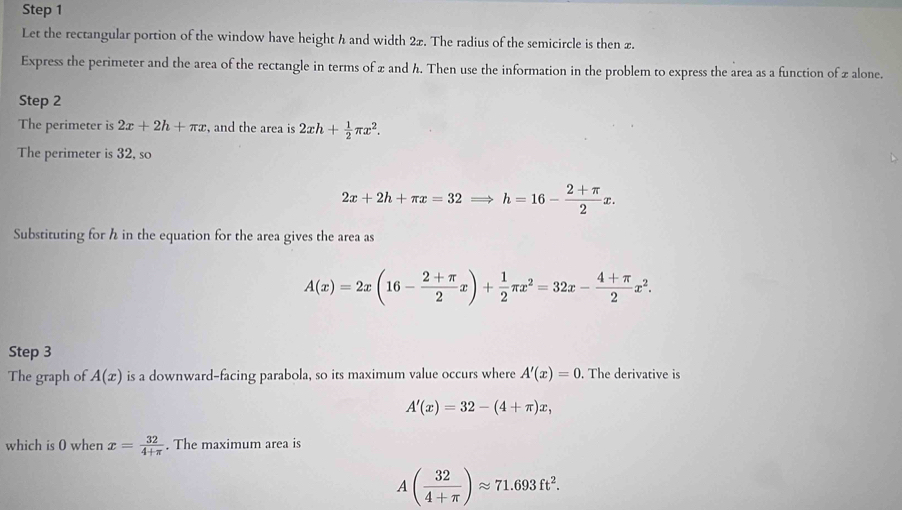 Let the rectangular portion of the window have height h and width 2x. The radius of the semicircle is then z. 
Express the perimeter and the area of the rectangle in terms of x and h. Then use the information in the problem to express the area as a function of z alone. 
Step 2 
The perimeter is 2x+2h+π x , and the area is 2xh+ 1/2 π x^2. 
The perimeter is 32, so
2x+2h+π x=32Rightarrow h=16- (2+π )/2 x. 
Substituting for h in the equation for the area gives the area as
A(x)=2x(16- (2+π )/2 x)+ 1/2 π x^2=32x- (4+π )/2 x^2. 
Step 3 
The graph of A(x) is a downward-facing parabola, so its maximum value occurs where A'(x)=0. The derivative is
A'(x)=32-(4+π )x, 
which is 0 when x= 32/4+π  . The maximum area is
A( 32/4+π  )approx 71.693ft^2.