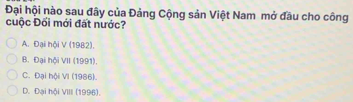 Đại hội nào sau đây của Đảng Cộng sản Việt Nam mở đầu cho công
cuộc Đổi mới đất nước?
A. Đại hội V (1982).
B. Đại hội VII (1991).
C. Đại hội VI (1986).
D. Đại hội VIII (1996).