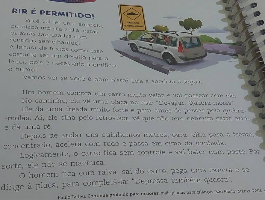 RIR É PERMITIDo! 
Você vai ler uma anedota 
ou piada (nº dia a día, essas 
palavras são usadas com 
sentidos semelhantes). 
A leitura de textos como esse 
costuma ser um desafio para 
leitor, pois é necessário ident 
。 humor. 
Vamos ver se você é boguir. 
Um homem compra um carro muito veloz e vai passear com ele. 
No caminho, ele vê uma placa na rua: “Devagar. Quebra-molas”. 
Ele dá uma freada muito forte e para antes de passar pelo quebra- 
-molas. Aí, ele olha pelo retrovisor, vê que não tem nenhum carro atrás 
e dá uma ré. 
Depois de andar uns quinhentos metros, para, olha para a frente, 
concentrado, acelera com tudo e passa em cima da lombada. 
Logicamente, o carro fica sem controle e vai bater num poste. Por 
sorte, ele não se machuca. 
O homem fica com raiva, sai do carro, pega uma caneta e se 
dirige à placa, para completá-la: “Depressa também quebra”. 
Paulo Tadeu. Continua proibido para maiores: mais piadas para crianças. São Paulo: Matrix, 2008.