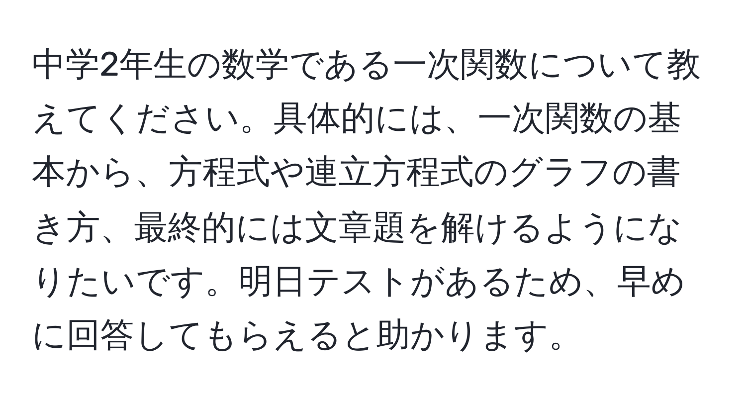 中学2年生の数学である一次関数について教えてください。具体的には、一次関数の基本から、方程式や連立方程式のグラフの書き方、最終的には文章題を解けるようになりたいです。明日テストがあるため、早めに回答してもらえると助かります。