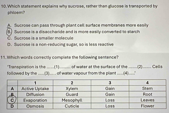 Which statement explains why sucrose, rather than glucose is transported by
phloem?
A. Sucrose can pass through plant cell surface membranes more easily
B. Sucrose is a disaccharide and is more easily converted to starch
C. Sucrose is a smaller molecule
D. Sucrose is a non-reducing sugar, so is less reactive
11. Which words correctly complete the following sentence?
‘Transpiration is the ......(1)......... of water at the surface of the .......(2)...... Cells
followed by the .....(3)..... of water vapour from the plant .....(4).....'