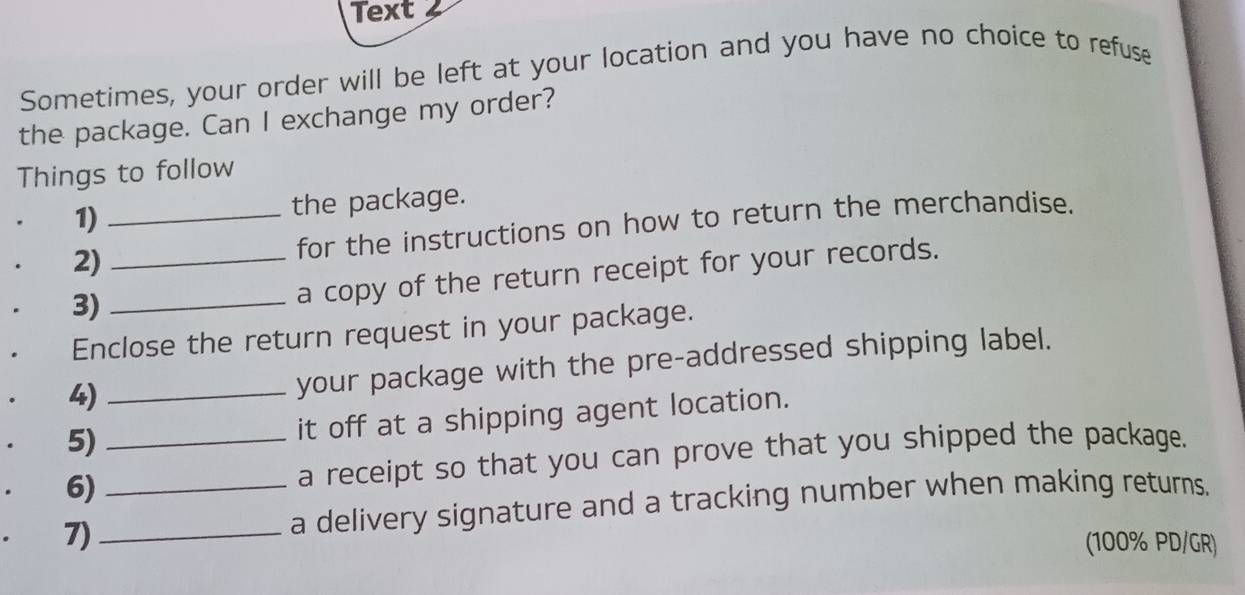 Text 
Sometimes, your order will be left at your location and you have no choice to refuse 
the package. Can I exchange my order? 
Things to follow 
1) the package. 
2)__ for the instructions on how to return the merchandise. 
3)_ 
a copy of the return receipt for your records. 
Enclose the return request in your package. 
4)_ 
your package with the pre-addressed shipping label. 
5) it off at a shipping agent location. 
6) _a receipt so that you can prove that you shipped the package. 
7)_ _a delivery signature and a tracking number when making returns. 
(100% PD/GR)