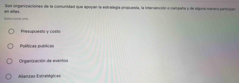 Son organizaciones de la comunidad que apoyan la estrategia propuesta, la intervención o campaña y de alguna manera participan
en ellas.
Seleccione una:
Presupuesto y costo
Políticas publicas
Organización de eventos
Alianzas Estratégicas