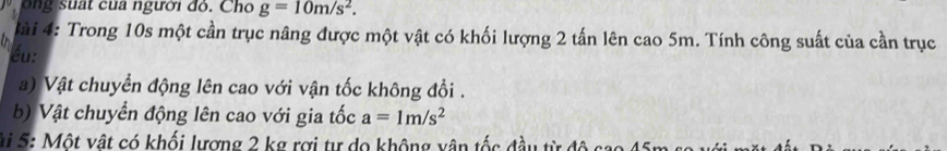 ôn g suat cua người đỏ. Cho g=10m/s^2. 
l à i 4: Trong 10s một cần trục nâng được một vật có khối lượng 2 tấn lên cao 5m. Tính công suất của cần trục 
i éu: 
a) Vật chuyển động lên cao với vận tốc không đổi . 
b) Vật chuyển động lên cao với gia tốc a=1m/s^2
Si 5: Một vật có khối lượng 2 kg rợi tư do không vận tốc đầu từ độ cao