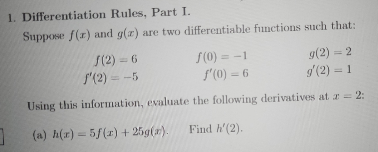 Differentiation Rules, Part I. 
Suppose f(x) and g(x) are two differentiable functions such that:
f(2)=6
f(0)=-1
g(2)=2
f'(2)=-5
f'(0)=6
g'(2)=1
Using this information, evaluate the following derivatives at x=2
(a) h(x)=5f(x)+25g(x). Find h'(2).