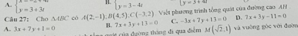 A. beginarrayl x=-2+4t y=3+3tendarray. beginarrayl y=3-4tendarray. |y=3+41
Câu 27: Cho △ ABC có A(2,-1); B(4,5); C(-3,2) Viết phương trình tổng quát của đường cao AH
B. 7x+3y+13=0 C. -3x+7y+13=0 D. 7x+3y-11=0
A. 3x+7y+1=0 Ông quát của đường thắng đi qua điểm M(sqrt(2),1) và vuông góc với đườn