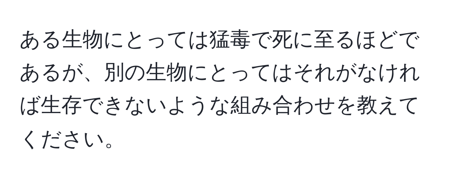 ある生物にとっては猛毒で死に至るほどであるが、別の生物にとってはそれがなければ生存できないような組み合わせを教えてください。