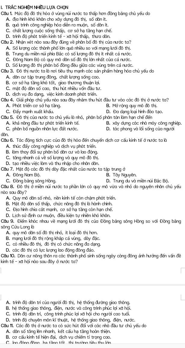 TRÁC NGHIỆM NHIÊU LỤA CHỌN
Câu 1. Mức độ đô thị hóa ở vùng núi nước ta thấp hơn đồng bằng chủ yếu do
A. địa hình khó khăn cho xây dựng đô thị, số dân ít.
B. quá trình công nghiệp hóa diễn ra muộn, số dân ít.
C. chất lượng cuộc sống thấp, cơ sở hạ tầng hạn chế.
D. trình độ phát triển kinh tế - xã hội thấp, thưa dân.
Câu 2. Nhận xét nào sau đây đúng về phân bố đô thị của nước ta?
A. Số lượng các thành phố lớn quá nhiều so với mạng lưới đô thị.
B. Trung du miền núi phía Bắc có số lượng đô thị ít nhất cả nước.
C. Đông Nam Bộ có quy mô dân số đô thị lớn nhất của cả nước.
D. Số lượng đô thị phân bố đồng đều giữa các vùng trên cả nước.
Câu 3. Đô thị nước ta là nơi tiêu thụ mạnh các sản phẩm hàng hóa chủ yếu do
A. dân cư tập trung đông, chất lượng sống cao.
B. cơ sở hạ tầng khá tốt, giao thương thuận lợi.
C. mật độ dân số cao, thu hút nhiều vốn đầu tư.
D. dịch vụ đa dạng, việc kinh doanh phát triển.
Câu 4. Giải pháp chủ yếu nào sau đây nhằm thu hút đầu tư vào các đô thị ở nước ta?
A. Phát triển cơ sở hạ tầng. B. Mở rộng quy mô đô thị,
C. Đẩy mạnh xuất khẩu. D. Đa dạng loại hình đào tạo.
Câu 5. Đô thị của nước ta chủ yếu là nhỏ, phân bố phân tán làm hạn chế đến
A. khả năng đầu tư phát triển kinh tế. B. xây dựng các nhà máy công nghiệp.
C. phân bố nguồn nhân lực đất nước. D. tác phong và lối sống của người
dân.
Câu 6. Tác động tích cực của đô thị hóa đến chuyển dịch cơ cấu kinh tế ở nước ta là
A. thúc đấy công nghiệp và dịch vụ phát triển.
B. làm thay đổi sự phân bố dân cư và lao động.
C. tăng nhanh cả về số lượng và quy mô đô thị.
D. tạo nhiều việc làm và thu nhập cho nhân dân.
Câu 7. Mật độ các đô thị dày đặc nhất của nước ta tập trung ở
A. Đông Nam Bộ. B. Tây Nguyên.
C. Đồng bằng sông Hồng. D. Trung du và miền núi Bắc Bộ.
Câu 8. Đồ thị ở miền núi nước ta phần lớn có quy mô vừa và nhỏ do nguyên nhân chủ yếu
nào sau đây?
A. Quy mô dân số nhỏ, nền kinh tế còn chậm phát triển.
B. Mật độ dân số thấp, chức năng đô thị là hành chính.
C. Địa hình chia cắt mạnh, cơ sở hạ tầng còn hạn chế.
D. Lịch sử định cư muộn, điều kiện tự nhiên khó khăn.
Câu 9. Điểm khác nhau về mạng lưới đô thị của Đồng bằng sông Hồng so với Đồng bằng
sông Cửu Long là
A. quy mô dân số đô thị nhỏ, ít loại đô thị hơn.
B. mạng lưới đô thị rộng khắp cả vùng, dày đặc.
C. có nhiều đô thị, đô thị có chức năng đa dạng.
D. các đô thị có lực lượng lao động đông đảo.
Câu 10. Dân cư nông thôn ra các thành phố sinh sống ngày càng đông ảnh hưởng đến vấn đề
kinh tế - xã hội nào sau đây ở nước ta?
A. trình độ dân trí của người đô thị, hệ thống đường giao thông.
B. hệ thống giao thông, điện, nước và công trình phúc lợi xã hội.
C. trình độ dân trí, công trình phúc lợi xã hội cho người cao tuổi.
D. trình độ chuyên môn kĩ thuật, hệ thống giao thông, điện, nước.
Câu 11. Các đô thi ở nước ta có sức hút đối với các nhà đầu tư chủ yếu do
A. dân số tăng lên nhanh, kết cấu hạ tầng hoàn thiện.
B. cơ cấu kinh tế hiện đại, dịch vụ chiếm tỉ trọng cao.
C. lgo động động  ha tầng tốt thi trường tiêu thu lớn