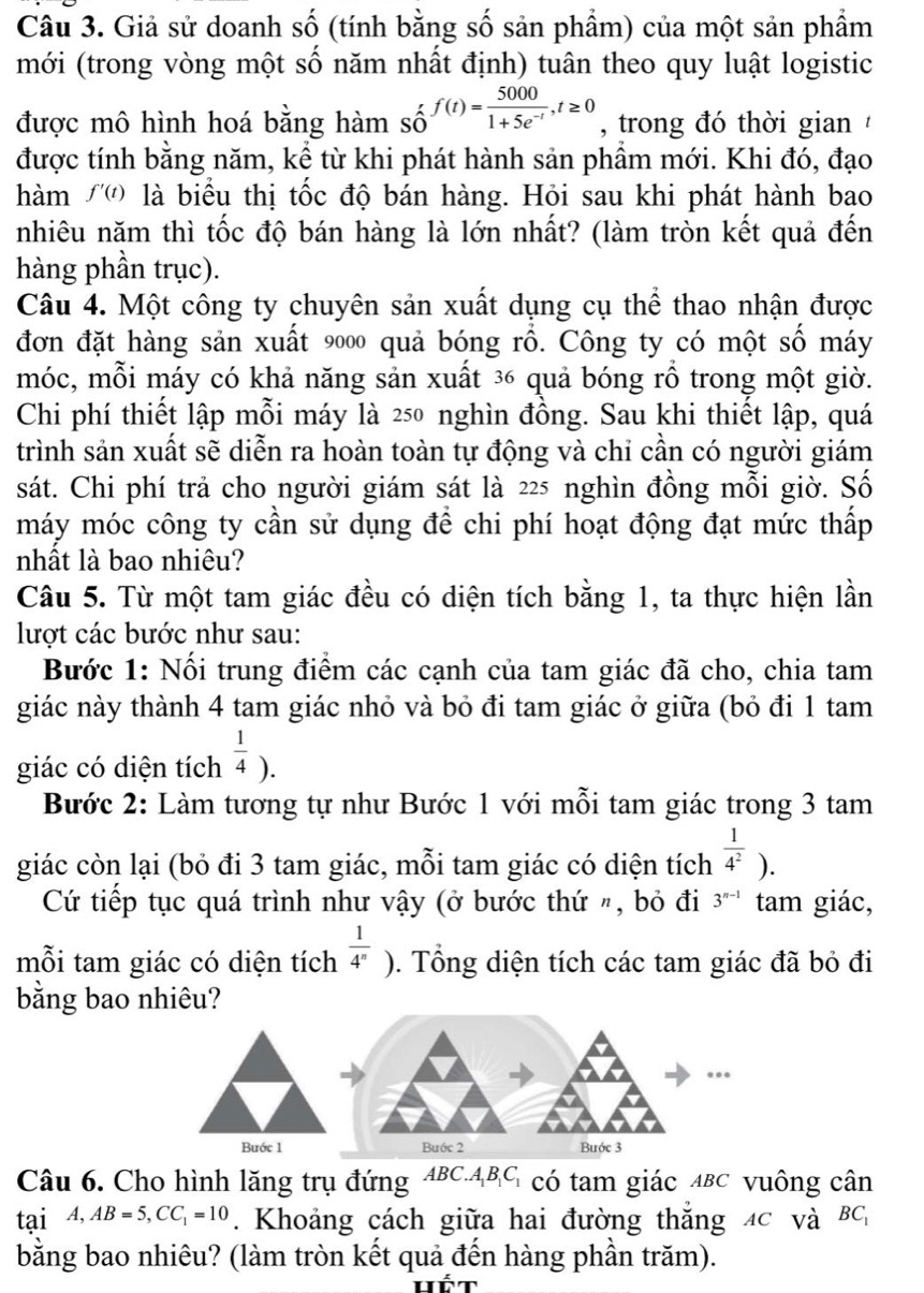 Giả sử doanh số (tính bằng số sản phầm) của một sản phầm
mới (trong vòng một số năm nhất định) tuân theo quy luật logistic
được mô hình hoá bằng hàm số f(t)= 5000/1+5e^(-t) ,t≥ 0 , trong đó thời gian  
được tính bằng năm, kể từ khi phát hành sản phầm mới. Khi đó, đạo
hàm f'(t) là biểu thị tốc độ bán hàng. Hỏi sau khi phát hành bao
nhiêu năm thì tốc độ bán hàng là lớn nhất? (làm tròn kết quả đến
hàng phần trục).
Câu 4. Một công ty chuyên sản xuất dụng cụ thể thao nhận được
đơn đặt hàng sản xuất 9000 quả bóng rồ. Công ty có một số máy
móc, mỗi máy có khả năng sản xuất ³6 quả bóng rồ trong một giờ.
Chi phí thiết lập mỗi máy là 250 nghìn đồng. Sau khi thiết lập, quá
trình sản xuất sẽ diễn ra hoàn toàn tự động và chỉ cần có người giám
sát. Chi phí trả cho người giám sát là 225 nghìn đồng mỗi giờ. Số
máy móc công ty cần sử dụng để chi phí hoạt động đạt mức thấp
nhất là bao nhiêu?
Câu 5. Từ một tam giác đều có diện tích bằng 1, ta thực hiện lần
lượt các bước như sau:
Bước 1: Nối trung điểm các cạnh của tam giác đã cho, chia tam
giác này thành 4 tam giác nhỏ và bỏ đi tam giác ở giữa (bỏ đi 1 tam
giác có diện tích  1/4 ).
Bước 2: Làm tương tự như Bước 1 với mỗi tam giác trong 3 tam
giác còn lại (bỏ đi 3 tam giác, mỗi tam giác có diện tích  1/4^2 ).
Cứ tiếp tục quá trình như vậy (ở bước thứ ", bỏ đi 3^(n-1) tam giác,
mỗi tam giác có diện tích  1/4^n ). Tổng diện tích các tam giác đã bỏ đi
bằng bao nhiêu?
Bước 1 Buớc 2
Câu 6. Cho hình lăng trụ đứng ABC.ABG có tam giác ABC vuông cân
tại A,AB=5,CC_1=10. Khoảng cách giữa hai đường thắng 4c và BC
bằng bao nhiêu? (làm tròn kết quả đến hàng phần trăm).