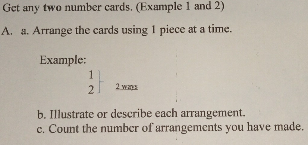 Get any two number cards. (Example 1 and 2) 
A. a. Arrange the cards using 1 piece at a time. 
Example:
.beginarrayr 1 2endarray 2 ways 
b. Illustrate or describe each arrangement. 
c. Count the number of arrangements you have made.