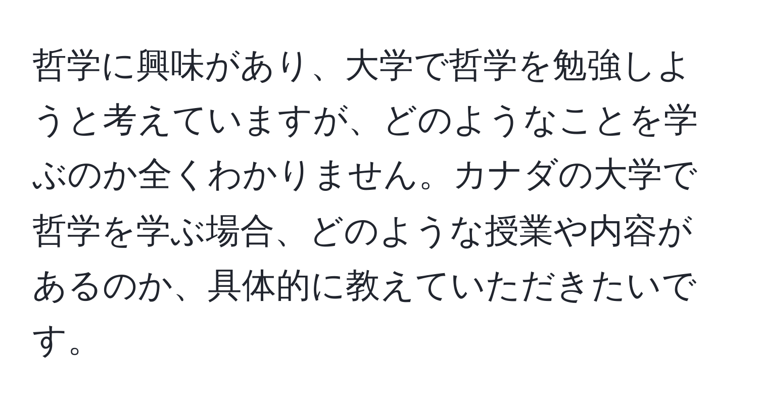 哲学に興味があり、大学で哲学を勉強しようと考えていますが、どのようなことを学ぶのか全くわかりません。カナダの大学で哲学を学ぶ場合、どのような授業や内容があるのか、具体的に教えていただきたいです。