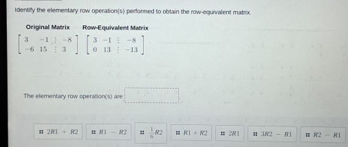 Identify the elementary row operation(s) performed to obtain the row-equivalent matrix.
Original Matrix Row-Equivalent Matrix
beginbmatrix 3&-1&:-8 -6&15&:3endbmatrix beginbmatrix 3&-1&:-8 0&13&:-13endbmatrix
The elementary row operation(s) are □
:; 2R1+R2 :: R1-R2 ::  1/6 R2 :: R1+R2 # 2R1 =: 3R2-R1 ::R2-R1