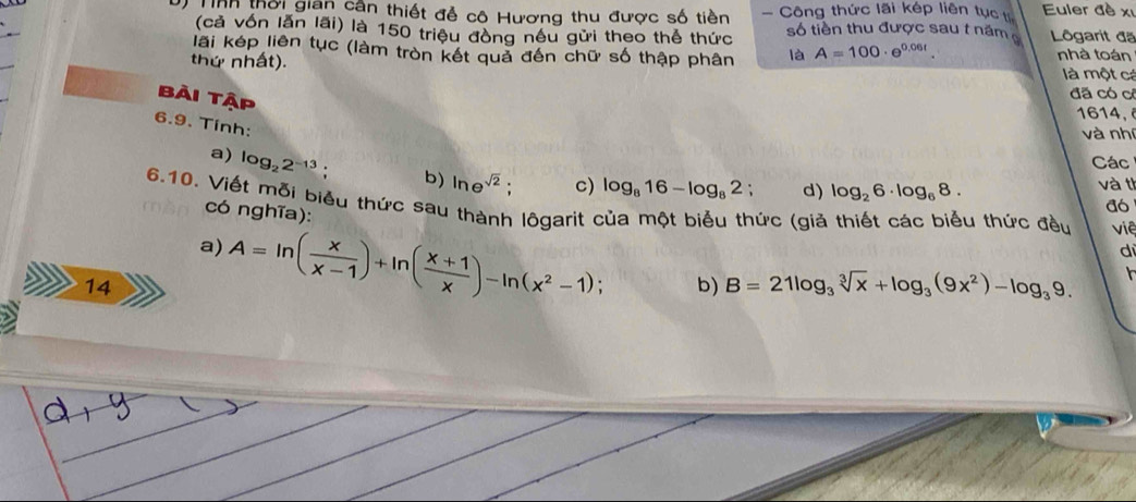 Tinh thời gian cân thiết đễ cô Hương thu được số tiền Công thức lãi kép liên tục th Euler đề xỉ 
(cả vốn lăn lãi) là 150 triệu đồng nêu gửi theo thể thức số tiền thu được sau t năm Lôgarit đã 
lãi kép liên tục (làm tròn kết quả đến chữ số thập phân là A=100· e^(0.06t). nhà toán 
thứ nhất). là một cá 
Bài Tập 
đã có cô
1614, 
6.9. Tính: 
và nhí 
Các 
a) log _22^(-13). b) ln e^(sqrt(2)); c) log _816-log _82; d) log _26· log _68. 
và th 
6.10. Viết mỗi biểu thức sau thành lôgarit của một biểu thức (giả thiết các biểu thức đều viê 
có nghĩa): 
a6 
a) 
14 A=ln ( x/x-1 )+ln ( (x+1)/x )-ln (x^2-1); 
di 
b) B=21log _3sqrt[3](x)+log _3(9x^2)-log _39.