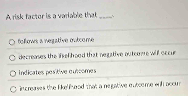 A risk factor is a variable that _`
follows a negative outcome
decreases the likelihood that negative outcome will occur
indicates positive outcomes
increases the likelihood that a negative outcome will occur