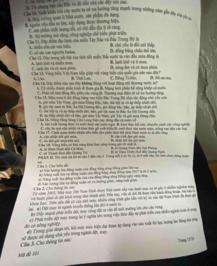 D. Tin phong bán cầu Bắc và độ dốc của các dây nữi cao.
Cầu 10, Xuất khẩu trải cây nước ta có xu hướng tăng mạnh trong những năm gần đây chú yêu áo
A. tăng cường quân lí Nhà nước, sản phẩm đa đạng.
B. nguồn vốn đầu tư lớn, xây dựng được thương hiệu.
C. sản phẩm chất lượng tốt, có chỉ dẫn địa lí rõ ràng.
D. thị trường mở rộng, công nghiệp chế biến phát triển,
Câu 11. Đặc điểm địa hình của miền Tây Bắc và Bắc Trung Bộ là
A. nhiều cồn cát ven biển B. chủ yếu là đồi núi thấp.
C.có các cao nguyên badan. D. đồng bằng châu thổ lớn.
Cầu 12. Đặc trung nổi bật của thời tiết miền Bắc nước ta vào đầu mùa đông là
A. lạnh khô và nhiều mưa. B, lạnh khô và ít mưa.
C. lạnh ẩm và có mưa phùn. D, nóng ẩm và có mưa phùn.
Câu 13. Vùng biến Việt Nam tiếp giáp với vùng biển của quốc gia nào sau đây?
A. Lào. B, Thái Lan. C. Đông Ti-Mo. D. Mi-an-ma.
Câu 14. Đặc điểm nào sau đây không đúng với hoạt động nội thương nước ta?
A. Cô nhiều thành phần kinh tế tham gia.B. Mạng lưới phân bố rộng khắp cá nước.
C. Phân bổ khá đồng đều giữa các vùng.D. Thương mại điện tử có xu hướng tăng.
Cầu 15. Mùa mưa ở dài đồng bằng ven biển Bắc Trung Bộ chịu tác động chủ yếu của
A. gió mùa Tây Nam, gió mùa Đông Bắc, bão, dài hội tụ và áp thấp nhiệt đới.
B. gió tây nam từ Bắc An Độ Dương đến, gió đông bắc, bão, áp thắp nhiệt đới.
C. đài hội tụ và áp thấp nhiệt đới, bão, gió tây nam từ Bắc Ấn Độ Dương đến.
D. ấp thập nhiệt đới và bão, gió mùa Tây Nam, gió Tây và gió mùa Đông Bắc.
Câu 16. Đồng bằng Sông Cửu Long hiện nay đứng đầu cả nước về
A. sản xuất lương thực và nuôi thuỷ sản nước ngọt. B. khai thác hải sán, chuyên canh cây công nghiệp
C., cây ăn quả cận nhiệt và khai thác gỗ xuất khẩu.D. nuôi thuỷ sân nước mặn, trồng rau đậu các loại.
Câu 17. Cảnh quan thiên nhiên tiêu biểu cho phần lãnh thổ phía Nam nước ta là đới rừng
A. cận nhiệt đời gió mùa B. cận xích đạo gió mùa.
C. ôn đới giớ mùa trên núi. D. nhiệt đới ẩm gió mùa.
Câu 18. Vùng biển có khả năng khai thác năng lượng gió tốt nhất là
A từ Bình Định đến Cà Mau. B, từ Quảng Ninh đến Hải Phòng.
C. từ Thanh Hoá đến Quảng Trị.  D, từ Thừa Thiên Huế đến Quảng Ngãi.
PHÀN II. Thí sinh trà lời từ câu 1 đến câu 4. Trong mỗi ý a), b), c), đ) ở mỗi câu, thí sinh chọn đúng hoặc
sai.
Câu 1. Cho biểu đồ:
a) Sản lượng lúa đồng xuân của đồng bằng sông Hồng giám liên tục.
b) Năng suất lúa vụ đồng xuân của đồng bằng sông Hồng năm 2017 là 60,2 tạ/ha
e) Năng suất lúa đồng xuân của của đồng bằng sông Hồng ngày càng tăng.
d) Sân lượng lúa vụ đông xuân có xu hướng giám, năng suất giảm.
Câu 2. Cho thông tin sau:
Từ năm 2003, Nhà máy Dệt Nam Định được Nhà nước xếp vào danh mục cơ sở gây ô nhiễm nghiêm trọng
và buộc phải di dời khối trung tâm thành phố. Đến nay, việc di dời đã được tiến hành đồng thuận, bài bản và
khoa học. Trên nền đất cũ của nhà máy, nhiều công trình gắn liền với ký ức của dệt Nam Định đã được giữ
lại. a) Dệt may là ngành truyền thống lâu đời ở nước ta.
b) Đây mạnh phát triển dệt, may cũng đật ra vấn đề môi trường lớn cho các vùng.
e) Phát triển đệt may mang lại ý nghĩa lớn trong việc thúc đầy sự phát triển của nhiều ngành kinh tế trong
đó có nông nghiệp.
d) Trong giai đoạn tới, khi máy móc hiện đại được áp dụng vào sản xuất thì lực lượng lao động thủ công
sc^2 được sử dụng chủ yếu trong ngành dệt, may,
Câu 3. Cho thông tin sau:
Trang 15/16
Mã đề 101