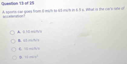 A sports car goes from 0 mi/h to 65 mi/h in 6.5 s. What is the car's rate of
acceleration?
A. 0.10 mi/h/s
B. 65 mi/h/s
C. 10 mi/h/s
D. 10mi/s^2