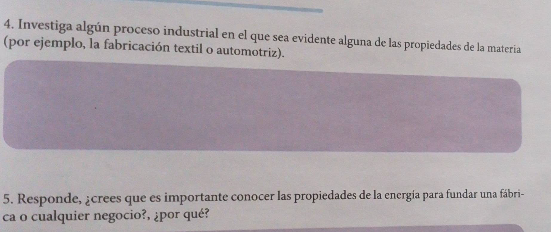 Investiga algún proceso industrial en el que sea evidente alguna de las propiedades de la materia 
(por ejemplo, la fabricación textil o automotriz). 
5. Responde, ¿crees que es importante conocer las propiedades de la energía para fundar una fábri- 
ca o cualquier negocio?, ¿por qué?