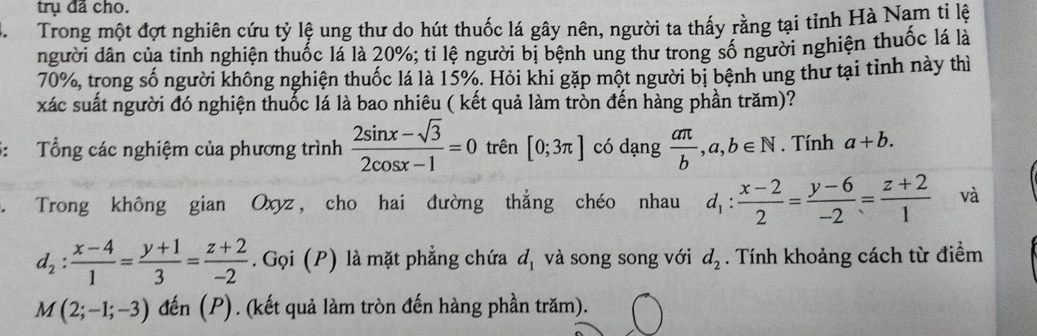 trụ đã cho. 
M Trong một đợt nghiên cứu tỷ lệ ung thư do hút thuốc lá gây nên, người ta thấy rằng tại tỉnh Hà Nam tỉ lệ 
người dân của tinh nghiện thuốc lá là 20%; tỉ lệ người bị bệnh ung thư trong số người nghiện thuốc lá là
70%, trong số người không nghiện thuốc lá là 15%. Hỏi khi gặp một người bị bệnh ung thư tại tỉnh này thì 
xác suất người đó nghiện thuốc lá là bao nhiêu ( kết quả làm tròn đến hàng phần trăm)? 
5: Tổng các nghiệm của phương trình  (2sin x-sqrt(3))/2cos x-1 =0 trên [0;3π ] có dạng  aπ /b , a, b∈ N. Tính a+b. 
Trong không gian Oxyz, cho hai đường thẳng chéo nhau d_1: (x-2)/2 = (y-6)/-2 = (z+2)/1  và
d_2: (x-4)/1 = (y+1)/3 = (z+2)/-2 . Gọi (P) là mặt phẳng chứa d_1 và song song với d_2. Tính khoảng cách từ điểm
M(2;-1;-3) đến (P). (kết quả làm tròn đến hàng phần trăm).