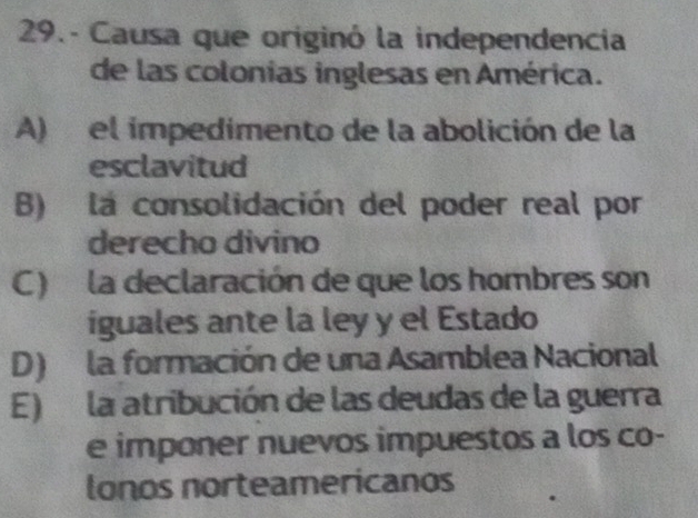 29.- Causa que originó la independencia
de las colonias inglesas en América.
A) el impedimento de la abolición de la
esclavitud
B) la consolidación del poder real por
derecho divino
C) la declaración de que los hombres son
iguales ante la ley y el Estado
D) la formación de una Asamblea Nacional
E) la atribución de las deudas de la guerra
e imponer nuevos impuestos a los co-
lonos norteamericanos