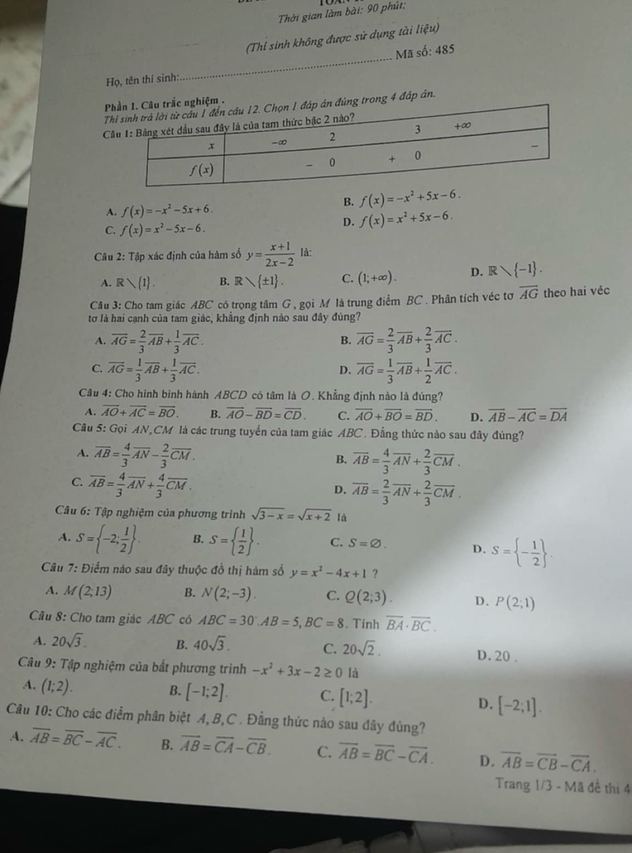 Thời gian làm bài: 90 phút;
(Thí sinh không được sử dụng tài liệu)
Mã số: 485
Họ, tên thí sinh:.
_
nghiệm .
Túng trong 4 đáp án.
C
A. f(x)=-x^2-5x+6.
B. f(x)=-x^2+5x-6.
C. f(x)=x^2-5x-6.
D. f(x)=x^2+5x-6.
Câu 2: Tập xác định của hàm số y= (x+1)/2x-2  là:
D. Rvee  -1 .
A. Rvee  1 . B. R  ± 1 .
C. (1;+∈fty ).
Câu 3: Cho tam giác ABC có trọng tâm G , gọi M là trung điểm BC . Phân tích véc tơ overline AG theo hai véc
tơ là hai cạnh của tam giác, khẳng định nào sau đây đúng?
A. overline AG= 2/3 overline AB+ 1/3 overline AC. overline AG= 2/3 overline AB+ 2/3 overline AC.
B.
C. overline AG= 1/3 overline AB+ 1/3 overline AC. overline AG= 1/3 overline AB+ 1/2 overline AC.
D.
Câu 4: Cho hình bình hành ABCD có tâm là O. Khẳng định nào là đúng?
A. overline AO+overline AC=overline BO. B. overline AO-overline BD=overline CD. C. overline AO+overline BO=overline BD. D. overline AB-overline AC=overline DA
Câu 5: Gọi AN,CM là các trung tuyển của tam giác ABC . Đẳng thức nào sau đây đúng?
A. overline AB= 4/3 overline AN- 2/3 overline CM.
B. overline AB= 4/3 overline AN+ 2/3 overline CM.
C. overline AB= 4/3 overline AN+ 4/3 overline CM.
D. overline AB= 2/3 overline AN+ 2/3 overline CM.
Câu 6: Tập nghiệm của phương trình sqrt(3-x)=sqrt(x+2) là
A. S= -2; 1/2  . B. S=  1/2  . S=varnothing .
C.
D. S= - 1/2  .
Câu 7: Điểm nào sau đây thuộc đồ thị hàm số y=x^2-4x+1 ？
A. M(2;13) B. N(2;-3). C. Q(2;3).
D. P(2;1)
Câu 8: Cho tam giác ABC có ABC=30.AB=5,BC=8. Tinh overline BA· overline BC.
B.
C. 20sqrt(2).
A. 20sqrt(3). 40sqrt(3). D. 20 .
Câu 9: Tập nghiệm của bắt phương trình -x^2+3x-2≥ 0 là
4. (1;2).
B. [-1;2]. C. [1;2].
D. [-2;1].
Câu 10: Cho các điểm phân biệt A, B,C . Đẳng thức nào sau dây đủng?
A. overline AB=overline BC-overline AC. B. vector AB=vector CA-vector CB. C. overline AB=overline BC-overline CA. D. overline AB=overline CB-overline CA.
Trang 1/3 - Mã đề thị 4