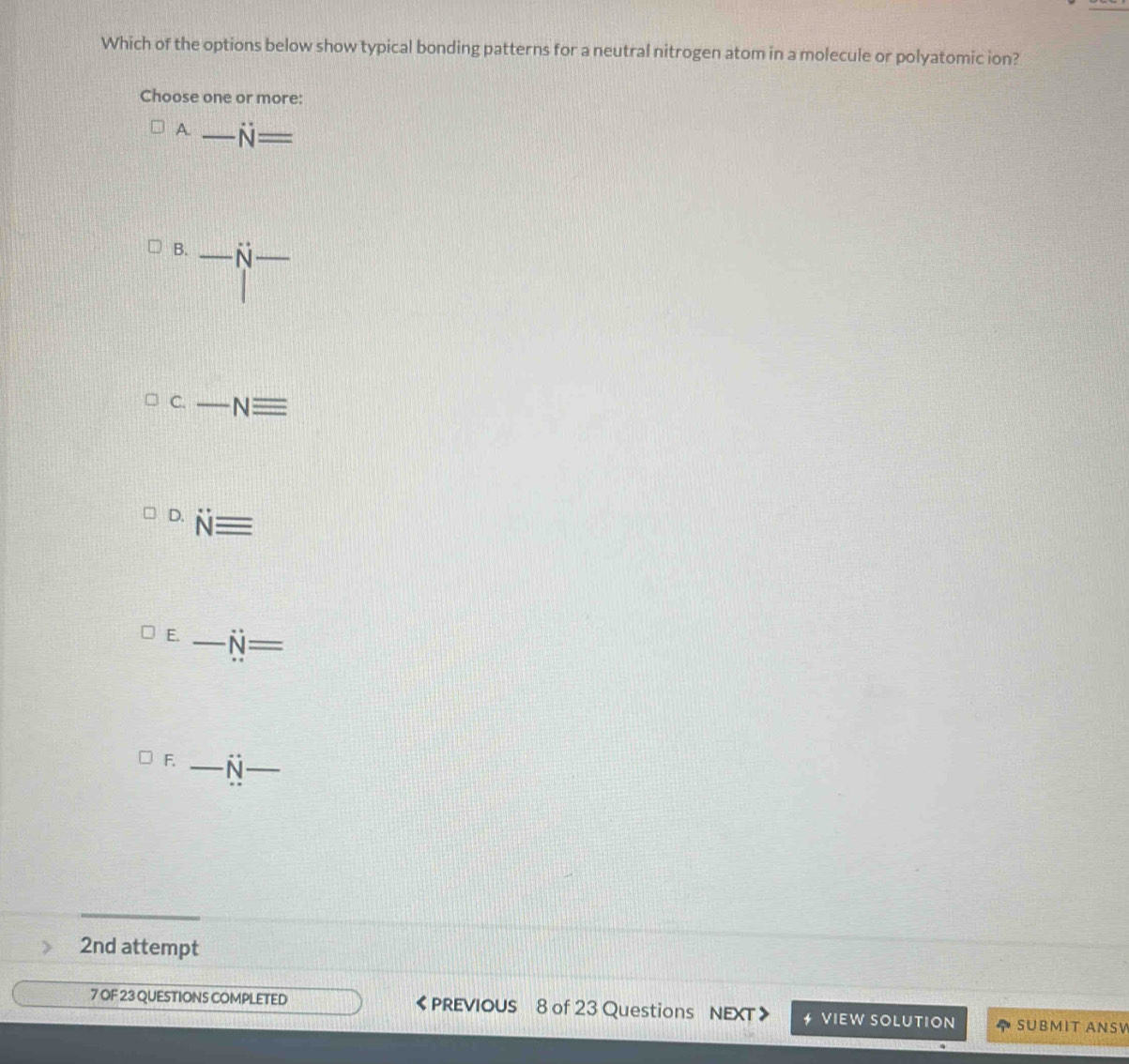 Which of the options below show typical bonding patterns for a neutral nitrogen atom in a molecule or polyatomic ion? 
Choose one or more: 
A. _ N=
B. _ dot N _ 
C. _ Nequiv
D. Nequiv
E. _ dot N=
F. _ overline N _ 
2nd attempt 
7 OF 23 QUESTIONS COMPLETED 《 PREVIOUS 8 of 23 Questions NEXT VIEW SOLUTION SUBMIT ANSV