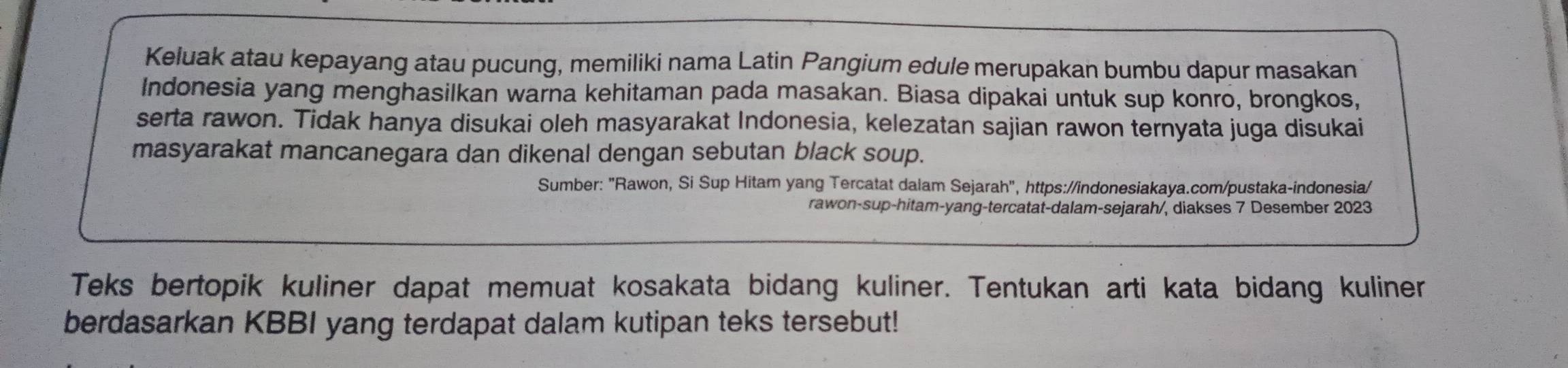 Keluak atau kepayang atau pucung, memiliki nama Latin Pangium edule merupakan bumbu dapur masakan 
Indonesia yang menghasilkan warna kehitaman pada masakan. Biasa dipakai untuk sup konro, brongkos, 
serta rawon. Tidak hanya disukai oleh masyarakat Indonesia, kelezatan sajian rawon ternyata juga disukai 
masyarakat mancanegara dan dikenal dengan sebutan black soup. 
Sumber: "Rawon, Si Sup Hitam yang Tercatat dalam Sejarah", https://indonesiakaya.com/pustaka-indonesia/ 
rawon-sup-hitam-yang-tercatat-dalam-sejarah/, diakses 7 Desember 2023 
Teks bertopik kuliner dapat memuat kosakata bidang kuliner. Tentukan arti kata bidang kuliner 
berdasarkan KBBI yang terdapat dalam kutipan teks tersebut!