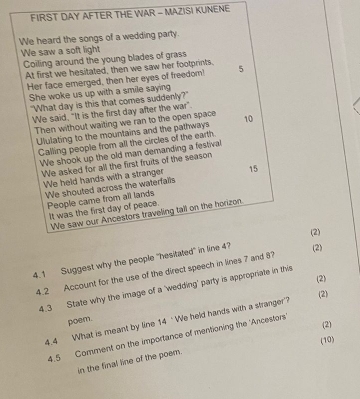FIRST DAY AFTER THE WAR - MAZISI KUNENE 
We heard the songs of a wedding party. 
We saw a soft light 
Coiling around the young blades of grass 
At first we hesitated, then we saw her footprints. 5
Her face emerged, then her eyes of freedom! 
She woke us up with a smile saying 
"What day is this that comes suddenly?" 
We said, "It is the first day after the war". 
Then without waiting we ran to the open space 10
Ululating to the mountains and the pathways 
Calling people from all the circles of the earth. 
We shook up the old man demanding a festival 
We asked for all the first fruits of the season 
We held hands with a stranger 15
We shouted across the waterfalls 
People came from all lands 
It was the first day of peace. 
We saw our Ancestors traveling tall on the horizon. 
(2) 
4.1 Suggest why the people "hesitated" in line 4? (2) 
4.2 Account for the use of the direct speech in lines 7 and 8
(2) 
4.3 State why the image of a 'wedding' party is appropriate in this 
(2) 
poem. 
4.4 What is meant by line 14 ‘We held hands with a stranger'? 
(2) 
4.5 Comment on the importance of mentioning the 'Ancestors' 
(10) 
in the final line of the poem.