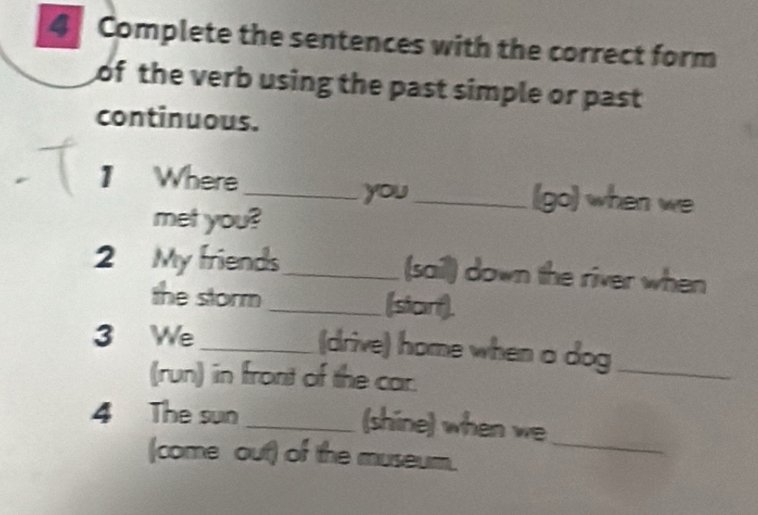 Complete the sentences with the correct form 
of the verb using the past simple or past 
continuous. 
1 Where_ _(go) when we 
you 
met you? 
2 My friends_ (sail) down the river when 
the storm_ (star). 
3 We_ (drive) home when a dog_ 
(run) in front of the car. 
4 The sun_ 
(shine) when we 
(come out) of the museum. 
_